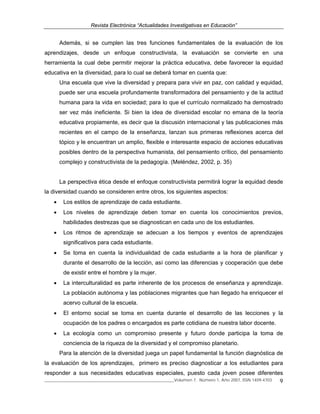 Revista Electrónica “Actualidades Investigativas en Educación”
______________________________________________________________Volumen 7, Número 1, Año 2007, ISSN 1409-4703 9
Además, si se cumplen las tres funciones fundamentales de la evaluación de los
aprendizajes, desde un enfoque constructivista, la evaluación se convierte en una
herramienta la cual debe permitir mejorar la práctica educativa, debe favorecer la equidad
educativa en la diversidad, para lo cual se deberá tomar en cuenta que:
Una escuela que vive la diversidad y prepara para vivir en paz, con calidad y equidad,
puede ser una escuela profundamente transformadora del pensamiento y de la actitud
humana para la vida en sociedad; para lo que el currículo normalizado ha demostrado
ser vez más ineficiente. Si bien la idea de diversidad escolar no emana de la teoría
educativa propiamente, es decir que la discusión internacional y las publicaciones más
recientes en el campo de la enseñanza, lanzan sus primeras reflexiones acerca del
tópico y le encuentran un amplio, flexible e interesante espacio de acciones educativas
posibles dentro de la perspectiva humanista, del pensamiento crítico, del pensamiento
complejo y constructivista de la pedagogía. (Meléndez, 2002, p. 35)
La perspectiva ética desde el enfoque constructivista permitirá lograr la equidad desde
la diversidad cuando se consideren entre otros, los siguientes aspectos:
• Los estilos de aprendizaje de cada estudiante.
• Los niveles de aprendizaje deben tomar en cuenta los conocimientos previos,
habilidades destrezas que se diagnostican en cada uno de los estudiantes.
• Los ritmos de aprendizaje se adecuan a los tiempos y eventos de aprendizajes
significativos para cada estudiante.
• Se toma en cuenta la individualidad de cada estudiante a la hora de planificar y
durante el desarrollo de la lección, así como las diferencias y cooperación que debe
de existir entre el hombre y la mujer.
• La interculturalidad es parte inherente de los procesos de enseñanza y aprendizaje.
La población autónoma y las poblaciones migrantes que han llegado ha enriquecer el
acervo cultural de la escuela.
• El entorno social se toma en cuenta durante el desarrollo de las lecciones y la
ocupación de los padres o encargados es parte cotidiana de nuestra labor docente.
• La ecología como un compromiso presente y futuro donde participa la toma de
conciencia de la riqueza de la diversidad y el compromiso planetario.
Para la atención de la diversidad juega un papel fundamental la función diagnóstica de
la evaluación de los aprendizajes, primero es preciso diagnosticar a los estudiantes para
responder a sus necesidades educativas especiales, puesto cada joven posee diferentes
 