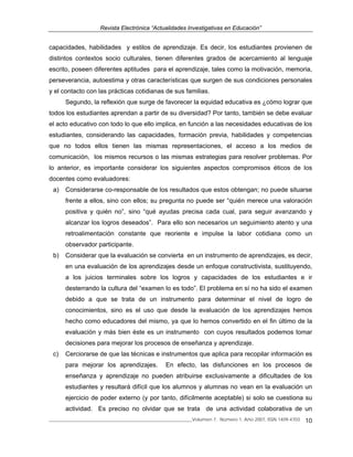 Revista Electrónica “Actualidades Investigativas en Educación”
______________________________________________________________Volumen 7, Número 1, Año 2007, ISSN 1409-4703 10
capacidades, habilidades y estilos de aprendizaje. Es decir, los estudiantes provienen de
distintos contextos socio culturales, tienen diferentes grados de acercamiento al lenguaje
escrito, poseen diferentes aptitudes para el aprendizaje, tales como la motivación, memoria,
perseverancia, autoestima y otras características que surgen de sus condiciones personales
y el contacto con las prácticas cotidianas de sus familias.
Segundo, la reflexión que surge de favorecer la equidad educativa es ¿cómo lograr que
todos los estudiantes aprendan a partir de su diversidad? Por tanto, también se debe evaluar
el acto educativo con todo lo que ello implica, en función a las necesidades educativas de los
estudiantes, considerando las capacidades, formación previa, habilidades y competencias
que no todos ellos tienen las mismas representaciones, el acceso a los medios de
comunicación, los mismos recursos o las mismas estrategias para resolver problemas. Por
lo anterior, es importante considerar los siguientes aspectos compromisos éticos de los
docentes como evaluadores:
a) Considerarse co-responsable de los resultados que estos obtengan; no puede situarse
frente a ellos, sino con ellos; su pregunta no puede ser “quién merece una valoración
positiva y quién no”, sino “qué ayudas precisa cada cual, para seguir avanzando y
alcanzar los logros deseados”. Para ello son necesarios un seguimiento atento y una
retroalimentación constante que reoriente e impulse la labor cotidiana como un
observador participante.
b) Considerar que la evaluación se convierta en un instrumento de aprendizajes, es decir,
en una evaluación de los aprendizajes desde un enfoque constructivista, sustituyendo,
a los juicios terminales sobre los logros y capacidades de los estudiantes e ir
desterrando la cultura del “examen lo es todo”. El problema en sí no ha sido el examen
debido a que se trata de un instrumento para determinar el nivel de logro de
conocimientos, sino es el uso que desde la evaluación de los aprendizajes hemos
hecho como educadores del mismo, ya que lo hemos convertido en el fin último de la
evaluación y más bien éste es un instrumento con cuyos resultados podemos tomar
decisiones para mejorar los procesos de enseñanza y aprendizaje.
c) Cerciorarse de que las técnicas e instrumentos que aplica para recopilar información es
para mejorar los aprendizajes. En efecto, las disfunciones en los procesos de
enseñanza y aprendizaje no pueden atribuirse exclusivamente a dificultades de los
estudiantes y resultará difícil que los alumnos y alumnas no vean en la evaluación un
ejercicio de poder externo (y por tanto, difícilmente aceptable) si solo se cuestiona su
actividad. Es preciso no olvidar que se trata de una actividad colaborativa de un
 