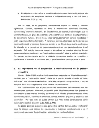 Revista Electrónica “Actualidades Investigativas en Educación”
______________________________________________________________Volumen 7, Número 1, Año 2007, ISSN 1409-4703 12
• El docente es quien define la situación del estudiante en forma unidireccional, sin
especificar a los estudiantes mediante el diálogo el por qué y el para qué (Díaz y
Hernández, 2002, p. 358)
Por su parte, en la perspectiva constructivista evaluar se refiere a construir
significados. También, realidades en torno a determinados contenidos culturales,
experiencias y fenómenos naturales. En otros términos, es reconstruir los conceptos que en
un momento dado, un grupo de personas o una persona tienen con base a cualquier campo
del conocimiento humano. Desde luego, estas “construcciones” son siempre inacabadas y
están en permanente transformación. A manera de ejemplo, el concepto de libertad es una
construcción social, el concepto de número también lo es. Desde luego que la construcción
del educador en la mayoría de los casos supuestamente es más evolucionada que la del
alumnado. Así, cuando queremos evaluar el aprendizaje de nuestros alumnos, lo que
queremos saber es, cuales son sus “construcciones mentales” sobre la realidad en estudio.
Por ejemplo, en una prueba escrita, el docente normalmente evalúa los contenidos y
objetivos que él le enseñó al estudiante, y no lo que el estudiante construyó sobre el tema.
2. La importancia de la subjetividad e íntersubjetividad en el proceso
evaluativo
Lincoln y Guba (1989), explicando el concepto de evaluación de “Cuarta Generación”,
plantean que la “construcción mental” citada en el párrafo anterior consiste en “crear
realidades”. Las mismas no existen fuera de la persona que las crea y mantiene, o sea, no
son parte de un mundo objetivo que existe fuera de los constructores.
Las “construcciones” son el producto de las interacciones del constructor con las
informaciones, contextos, escenarios, situaciones y con otros constructores (con quienes en
ocasiones no puede estar de acuerdo), por medio de un proceso que está enraizado en las
experiencias previas, sistemas de creencias, valores, temores, prejuicios y esperanza del
constructor. Por todo esto se puede afirmar que “hay tantas construcciones como
constructores existen” (Lincoln y Guba. 1989, p. 143).
En pocas palabras, evaluar en esta perspectiva significa dialogar, actuar y reflexionar
sobre lo actuado para recrear las experiencias y mejorarlas constantemente y de ir
construyendo valores de libertad, justicia y solidaridad por medio del diálogo.
 