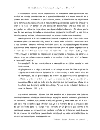 Revista Electrónica “Actualidades Investigativas en Educación”
______________________________________________________________Volumen 7, Número 1, Año 2007, ISSN 1409-4703 13
La evaluación con una visión constructivista del aprendizaje abre posibilidades para
superar los rituales y limitaciones de la evaluación orientada a la simple medición en el
proceso educativo. Se acerca a la vida cotidiana, donde, en la resolución de un problema,
se va construyendo el conocimiento, o madurando las percepciones a partir del ensayo y el
error; y se hace sin pensar en una calificación determinada, sino que más bien se
aprovechan las críticas de otros sujetos para lograr el objetivo buscado. Se retoma aquí la
idea del gran valor que tiene el error, por cuanto es mediante la identificación de este tipo de
experiencias que se logra realmente reconocer los avances en el proceso educativo.
A este proceso, se le denomina evaluación desde una perspectiva constructivista, en el
sentido de que ocurre de manera muy similar a como los seres humanos lo desarrollamos en
la vida cotidiana: observa, conversa, reflexiona, critica. Es un proceso cargado de valores,
pues sucede entre personas que tienen valores distintos y que los ponen en práctica en el
momento de reconstruir sus experiencias. Precisamente por este motivo, Guba y Lincoln
(1989), incluyen el concepto de negociación, el cual implica la necesidad de ponerse de
acuerdo entre los participantes para respetar la perspectiva ética de cada uno y enriquecer
la construcción personal:
La negociación de todo cuanto abarca la evaluación es condición esencial en está
interpretación.
Muy importante es la negociación entre todos los implicados de los criterios que se van
a aplicar en el momento de la corrección, de la calificación y el modo en que se va dar
la información, de las posibilidades de recurrir las decisiones sobre corrección y
calificación, y de los criterios a seguir en el caso de no legar a acuerdo en la
puntuación. No se trata de ceder ante los alumnos, sino de trabajar con ellos y en su
beneficio, que terminará siendo aprendizaje. Por que de la evaluación también se
aprende. (Álvarez, 2001, p. 14)
Los autores señalados, afirman que este enfoque de la evaluación está orientado
fundamentalmente a recolectar información que sirva para resolver problemas, partiendo de
las demandas, intereses y problemas de los participantes. ¿Cómo hacer esto en el aula?
Este es un reto que se tiene que enfrentar, pues ya es el momento de que la evaluación deje
de ser concebida como un castigo y se convierta en un proceso que permita a los
estudiantes analizar sus construcciones mentales y señalar las limitaciones en el desarrollo
de los procesos de enseñanza y aprendizaje, permitiendo de esta manera identificar sin
temores las características y causas del error.
 