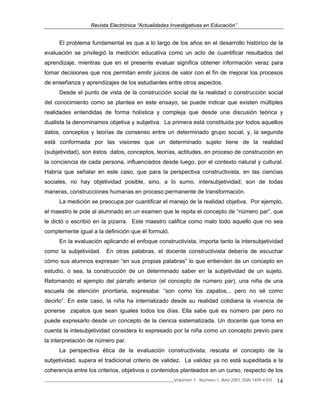 Revista Electrónica “Actualidades Investigativas en Educación”
______________________________________________________________Volumen 7, Número 1, Año 2007, ISSN 1409-4703 14
El problema fundamental es que a lo largo de los años en el desarrollo histórico de la
evaluación se privilegió la medición educativa como un acto de cuantificar resultados del
aprendizaje, mientras que en el presente evaluar significa obtener información veraz para
tomar decisiones que nos permitan emitir juicios de valor con el fin de mejorar los procesos
de enseñanza y aprendizajes de los estudiantes entre otros aspectos.
Desde el punto de vista de la construcción social de la realidad o construcción social
del conocimiento como se plantea en este ensayo, se puede indicar que existen múltiples
realidades entendidas de forma holística y compleja que desde una discusión teórica y
dualista la denominamos objetiva y subjetiva. La primera está constituida por todos aquellos
datos, conceptos y teorías de consenso entre un determinado grupo social, y, la segunda
está conformada por las visiones que un determinado sujeto tiene de la realidad
(subjetividad), son éstos datos, conceptos, teorías, actitudes, en proceso de construcción en
la conciencia de cada persona, influenciados desde luego, por el contexto natural y cultural.
Habría que señalar en este caso, que para la perspectiva constructivista, en las ciencias
sociales, no hay objetividad posible, sino, a lo sumo, intersubjetividad; son de todas
maneras, construcciones humanas en proceso permanente de transformación.
La medición se preocupa por cuantificar el manejo de la realidad objetiva. Por ejemplo,
el maestro le pide al alumnado en un examen que le repita el concepto de “número par”, que
le dictó o escribió en la pizarra. Este maestro califica como malo todo aquello que no sea
complemente igual a la definición que él formuló.
En la evaluación aplicando el enfoque constructivista, importa tanto la intersubjetividad
como la subjetividad. En otras palabras, el docente constructivista debería de escuchar
cómo sus alumnos expresan “en sus propias palabras” lo que entienden de un concepto en
estudio, o sea, la construcción de un determinado saber en la subjetividad de un sujeto.
Retomando el ejemplo del párrafo anterior (el concepto de número par), una niña de una
escuela de atención prioritaria, expresaba: “son como los zapatos... pero no sé como
decirlo”. En este caso, la niña ha internalizado desde su realidad cotidiana la vivencia de
ponerse zapatos que sean iguales todos los días. Ella sabe qué es número par pero no
puede expresarlo desde un concepto de la ciencia sistematizada. Un docente que toma en
cuenta la intesubjetividad considera lo expresado por la niña como un concepto previo para
la interpretación de número par.
La perspectiva ética de la evaluación constructivista, rescata el concepto de la
subjetividad, supera el tradicional criterio de validez. La validez ya no está supeditada a la
coherencia entre los criterios, objetivos o contenidos planteados en un curso, respecto de los
 
