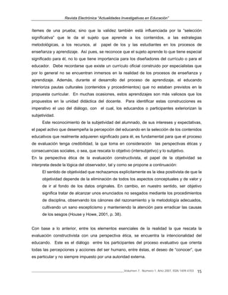 Revista Electrónica “Actualidades Investigativas en Educación”
______________________________________________________________Volumen 7, Número 1, Año 2007, ISSN 1409-4703 15
ítemes de una prueba; sino que la validez también está influenciada por la “selección
significativa” que le da el sujeto que aprende a los contenidos, a las estrategias
metodológicas, a los recursos, al papel de los y las estudiantes en los procesos de
enseñanza y aprendizaje. Así pues, se reconoce que el sujeto aprende lo que tiene especial
significado para él, no lo que tiene importancia para los diseñadores del currículo o para el
educador. Debe recordarse que existe un currículo oficial construido por especialistas que
por lo general no se encuentran inmersos en la realidad de los procesos de enseñanza y
aprendizaje. Además, durante el desarrollo del proceso de aprendizaje, el educando
interioriza pautas culturales (contenidos y procedimientos) que no estaban previstos en la
propuesta curricular. En muchas ocasiones, estos aprendizajes son más valiosos que los
propuestos en la unidad didáctica del docente. Para identificar estas construcciones es
imperativo el uso del diálogo, con el cual, los educandos o participantes exteriorizan la
subjetividad.
Este reconocimiento de la subjetividad del alumnado, de sus intereses y expectativas,
el papel activo que desempeña la percepción del educando en la selección de los contenidos
educativos que realmente adquieren significado para él, es fundamental para que el proceso
de evaluación tenga credibilidad, la que toma en consideración las perspectivas éticas y
consecuencias sociales, o sea, que rescata lo objetivo (intersubjetivo) y lo subjetivo.
En la perspectiva ética de la evaluación constructivista, el papel de la objetividad se
interpreta desde la lógica del observador, tal y como se propone a continuación:
El sentido de objetividad que rechazamos explícitamente es la idea positivista de que la
objetividad depende de la eliminación de todos los aspectos conceptuales y de valor y
de ir al fondo de los datos originales. En cambio, en nuestro sentido, ser objetivo
significa tratar de alcanzar unos enunciados no sesgados mediante los procedimientos
de disciplina, observando los cánones del razonamiento y la metodología adecuados,
cultivando un sano escepticismo y manteniendo la atención para erradicar las causas
de los sesgos (House y Howe, 2001, p. 38).
Con base a lo anterior, entre los elementos esenciales de la realidad la que rescata la
evaluación constructivista con una perspectiva ética, se encuentra la intencionalidad del
educando. Este es el diálogo entre los participantes del proceso evaluativo que orienta
todas las percepciones y acciones del ser humano, entre éstas, el deseo de “conocer”, que
es particular y no siempre impuesto por una autoridad externa.
 