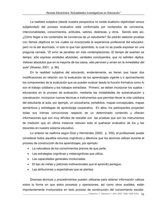 Revista Electrónica “Actualidades Investigativas en Educación”
______________________________________________________________Volumen 7, Número 1, Año 2007, ISSN 1409-4703 16
La realidad subjetiva (desde nuestra perspectiva no existe dualismo objetividad versus
subjetividad) del proceso evaluativo está conformada por contenidos de conciencia,
intencionalidades, conocimientos, actitudes, valores, destrezas, y otros. Siendo esto así,
¿Cómo llegar a los contenidos de conciencia de un estudiante? Se podrán elaborar pruebas
con ítemes objetivos en los cuales va incorporada la experiencia profesional del educador,
pero no la del alumnado, ni todo lo que han aprendido, lo cual no se puede expresar en una
pregunta cerrada. “El error se penaliza sin más contemplaciones. El tiempo de examen es
tiempo, sólo expresa verdades absolutas, verdades concluyentes, que no admiten réplica.
Valores absolutos que en la mayoría de los casos, sólo perviven y sirven en la inmediatez del
aula“ (Álvarez, 2001, p. 96).
En la realidad subjetiva del educando, evidentemente, se tienen que hacer dos
modificaciones en relación con la evaluación de los aprendizajes vigente o ir aprovechando
los componentes de la evaluación que se pueden evaluar desde la función formativa como lo
son el trabajo cotidiano y los trabajos extraclase. Primero, se deben incorporar los sujetos -
educandos en el proceso de evaluación, mediante las modalidades de autoevaluación y
coevaluación. Incorporar nuevas técnicas e instrumentos que permitan llevar la vida cotidiana
del estudiante al aula, por ejemplo, un sociodrama, portafolios, mapas conceptuales, mapas
semánticos y estrategias de aprendizaje cooperativo. En ellos, los participantes proyectan
todas sus íntimas convicciones respecto de un determinado contenido y ofrecen
informaciones que son muy difíciles de rescatar con las pruebas que son los instrumentos
de medición que en última instancia reducen todo el quehacer evaluativo de los y las
docentes en nuestro sistema educativo.
Lo anterior se reafirma según Díaz y Hernández (2002, p. 359), el profesorado puede
considerar todos aquellos recursos cognitivos y afectivos que los alumnos utilizan durante el
proceso de construcción de los aprendizajes, por ejemplo:
• La naturaleza de los conocimientos previos de que parte.
• Las estrategias cognitivas y metacognitivas que utiliza.
• Las capacidades generales involucradas.
• El tipo de metas y patrones motivacionales que el aprendiz persigue.
• Las atribuciones y expectativas que se plantea.
Diversas técnicas y procedimientos pueden utilizarse para obtener información valiosa
sobre la forma en que estos procesos y operaciones, así como otros posibles, están
importantemente involucrados en todo proceso de construcción del conocimiento escolar.
 