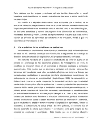 Revista Electrónica “Actualidades Investigativas en Educación”
______________________________________________________________Volumen 7, Número 1, Año 2007, ISSN 1409-4703 17
Cabe destacar que los factores contextuales del aula también desempeñan un papel
importante y quizá decisivo en un proceso evaluativo que trascienda la simple medición de
los aprendizajes.
En síntesis a lo expuesto anteriormente, debe subrayarse que la finalidad de la
evaluación desde una perspectiva ética ha de ser la función formativa de la evaluación como
un proceso permanente de tal manera que tanto el educador como el educando dialoguen,
en una forma sistemática y holística del progreso en la construcción de conocimientos,
habilidades, destrezas y valores. Además, es importante tomar en cuenta que no se pueden
separar los procesos de aprendizaje del estudiante de la evaluación, debido a que son
sistemáticos e inherentes uno al otro.
3. Características de las actividades de evaluación
Una orientación constructivista de la evaluación permite que cada actividad realizada
en clase por los alumnos constituya una ocasión para el seguimiento de su trabajo, la
detección de las dificultades que se presentan, los progresos realizados, entre otros.
Un elemento importante en la evaluación constructivista, es tomar en cuenta en el
proceso de aprendizaje de los estudiantes procesos de metacognición, es decir, la
posibilidad de mantener interés en el aprendizaje e interpretar destrezas y estrategias
automotivadas. Esto requiere que los alumnos se conozcan a sí mismos, conozcan los
logros que son importantes para ellos, sus estados afectivos, sus temores y deseos, sus
competencias y habilidades en el aprendizaje; permite la interrelación de conocimientos y la
estilización de los mismos en su cotidianidad. Según Klinger (1997), la metacognición se
define como la consciencia mental y regulación del pensamiento propio, incluyendo actividad
mental de los tipos cognitivo, afectivo y psicomotor. La metacognición también se conceptúa
“como un hábito mental que incluye la tendencia a pensar sobre el pensamiento propio, a
planear, a estar consciente de los recursos necesarios, a ser sensible a la retroalimentación
y a evaluar la efectividad de las acciones propias” (Klinger, et al., 1997, p. 85). De acuerdo
con esta cita, desde un punto de vista de la evaluación constructivista, para que ocurra dicho
proceso en el salón de clases se deben desarrollar destrezas de resolución de problemas,
que el estudiante sea capaz de tomar decisiones en el proceso de aprendizaje, valorar su
autoestima, el autoconcepto, la actitud crítica. En otras palabras, es necesario que el
docente desarrolle la cultura autoevaluativa y coevaluativa como parte integral de los
procesos de enseñanza y aprendizaje. Cabe resaltar que en el sistema educativo
 