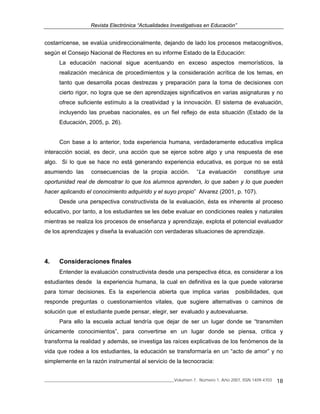 Revista Electrónica “Actualidades Investigativas en Educación”
______________________________________________________________Volumen 7, Número 1, Año 2007, ISSN 1409-4703 18
costarricense, se evalúa unidireccionalmente, dejando de lado los procesos metacognitivos,
según el Consejo Nacional de Rectores en su informe Estado de la Educación:
La educación nacional sigue acentuando en exceso aspectos memorísticos, la
realización mecánica de procedimientos y la consideración acrítica de los temas, en
tanto que desarrolla pocas destrezas y preparación para la toma de decisiones con
cierto rigor, no logra que se den aprendizajes significativos en varias asignaturas y no
ofrece suficiente estímulo a la creatividad y la innovación. El sistema de evaluación,
incluyendo las pruebas nacionales, es un fiel reflejo de esta situación (Estado de la
Educación, 2005, p. 26).
Con base a lo anterior, toda experiencia humana, verdaderamente educativa implica
interacción social, es decir, una acción que se ejerce sobre algo y una respuesta de ese
algo. Si lo que se hace no está generando experiencia educativa, es porque no se está
asumiendo las consecuencias de la propia acción. “La evaluación constituye una
oportunidad real de demostrar lo que los alumnos aprenden, lo que saben y lo que pueden
hacer aplicando el conocimiento adquirido y el suyo propio” Alvarez (2001, p. 107).
Desde una perspectiva constructivista de la evaluación, ésta es inherente al proceso
educativo, por tanto, a los estudiantes se les debe evaluar en condiciones reales y naturales
mientras se realiza los procesos de enseñanza y aprendizaje, explota el potencial evaluador
de los aprendizajes y diseña la evaluación con verdaderas situaciones de aprendizaje.
4. Consideraciones finales
Entender la evaluación constructivista desde una perspectiva ética, es considerar a los
estudiantes desde la experiencia humana, la cual en definitiva es la que puede valorarse
para tomar decisiones. Es la experiencia abierta que implica varias posibilidades, que
responde preguntas o cuestionamientos vitales, que sugiere alternativas o caminos de
solución que el estudiante puede pensar, elegir, ser evaluado y autoevaluarse.
Para ello la escuela actual tendría que dejar de ser un lugar donde se “transmiten
únicamente conocimientos”, para convertirse en un lugar donde se piensa, critica y
transforma la realidad y además, se investiga las raíces explicativas de los fenómenos de la
vida que rodea a los estudiantes, la educación se transformaría en un “acto de amor” y no
simplemente en la razón instrumental al servicio de la tecnocracia:
 