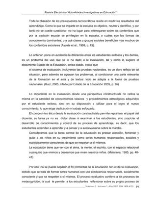 Revista Electrónica “Actualidades Investigativas en Educación”
______________________________________________________________Volumen 7, Número 1, Año 2007, ISSN 1409-4703 19
Toda la obsesión de los presupuestos tecnocráticos reside en medir los resultados del
aprendizaje. Como lo que se imparte en la escuela es objetivo, neutro y científico, y por
tanto no se puede cuestionar, no ha lugar para interrogarse sobre los contenidos que
por la tradición escolar se privilegian en la escuela, o cuáles son las formas de
conocimiento dominantes, o a qué clases y grupos sociales benefician más muchos de
los contenidos escolares (Ayuste et al., 1999, p. 75).
Lo anterior, pone en evidencia la diferencia entre los estudiantes exitosos y los demás,
es un problema del uso que se le ha dado a la evaluación, tal y como lo sugiere el
documento Estado de la Educación, arriba citado, indica que
el sistema de evaluación, incluyendo las pruebas nacionales, es un claro reflejo de tal
situación, pero además se agravan los problemas, al condicionar una parte relevante
de la formación en el aula y de textos: todo se adapta a la forma de pruebas
nacionales. (Ruiz, 2005, citado por Estado de la Educación 2005, p. 26)
Lo importante en la evaluación desde una perspectiva constructivista no radica la
misma en la cantidad de conocimientos básicos y procedimientos estratégicos adquiridos
por el estudiante exitoso, sino en su disposición a utilizar para el logro el nuevo
conocimiento, lo que exige dedicación y trabajo esforzado.
El compromiso ético desde la evaluación constructivista permite replantear el papel del
docente; su tarea ya no es dictar clase ni examinar a los estudiantes, sino propiciar el
desarrollo de conocimientos y control de su proceso de aprendizaje, es decir, que los
estudiantes aprendan a aprender y a pensar y a autoevaluarse sobre la marcha.
Consideramos que la tarea central de la educación es prestar atención, fomentar y
guiar a los niños en su crecimiento como seres humanos responsables, sociales y
ecológicamente conscientes de que se respetan a sí mismos.
La educación tiene que ver con el alma, la mente, el espíritu, con el espacio relacional
o psíquico que vivimos y deseamos que vivan nuestros niños. (Maturana, 1985, pp. 40-
41)
Por ello, no se puede separar el fin primordial de la educación con el de la evaluación,
debido que se trata de formar seres humanos con una consciencia responsable, socialmente
consciente y que se respeten a sí mismos. El proceso evaluativo conlleva a los procesos de
metacognición, la cual le permite a los estudiantes reflexionar sobre su propio proceso de
 