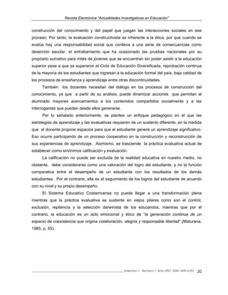 Revista Electrónica “Actualidades Investigativas en Educación”
______________________________________________________________Volumen 7, Número 1, Año 2007, ISSN 1409-4703 20
construcción del conocimiento y del papel que juegan las interacciones sociales en ese
proceso. Por tanto, la evaluación constructivista es inherente a la ética, por que cuando se
evalúa hay una responsabilidad social que conlleva a una serie de consecuencias como
deserción escolar, el entrabamiento que ha ocasionado las pruebas nacionales por su
propósito sumativo para miles de jóvenes que se encuentran sin poder asistir a la educación
superior pese a que ya superaron el Ciclo de Educación Diversificada, reprobación continua
de la mayoría de los estudiantes que ingresan a la educación formal del país, baja calidad de
los procesos de enseñanza y aprendizaje entre otras discontinuidades.
También los docentes necesitan del diálogo en los procesos de construcción del
conocimiento, ya que a partir de su análisis, puede dinamizar acciones que permitan al
alumnado mayores acercamientos a los contenidos compartidos socialmente y a las
interrogantes que pueden desde ellos generarse.
Por lo señalado anteriormente, se plantea un enfoque pedagógico en el que las
estrategias de aprendizaje y las evaluativas requieren de un sustento diferente, en la medida
que el docente propicie espacios para que el estudiante genere un aprendizaje significativo.
Eso ocurre participando de un proceso cooperativo en la construcción y reconstrucción de
sus experiencias de aprendizaje. Asimismo, se trasciende la práctica evaluativa actual de
establecer como sinónimos calificación y evaluación.
La calificación no puede ser excluida de la realidad educativa en nuestro medio, no
obstante, debe considerarse como una valoración del logro del estudiante, y no la función
comparativa entre el desempeño de un estudiante con los resultados de los demás
estudiantes. Por el contrario, ella es el seguimiento de los logros del estudiante de acuerdo
con su nivel y su propio desempeño.
El Sistema Educativo Costarricense no puede llegar a una transformación plena
mientras que la práctica evaluativa se sustente en viejos pilares como son el control,
exclusión, repitencia y la selección darwinista de los educandos, mientras que por el
contrario, la educación es un acto emocional y ético de “la generación continua de un
espacio de coexistencia que origina colaboración, alegría y responsable libertad” (Maturana,
1985, p. 55).
 