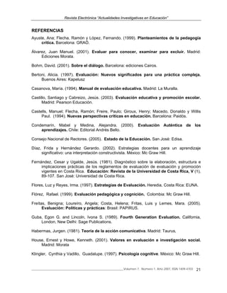 Revista Electrónica “Actualidades Investigativas en Educación”
______________________________________________________________Volumen 7, Número 1, Año 2007, ISSN 1409-4703 21
REFERENCIAS
Ayuste, Ana; Flecha, Ramón y López, Fernando. (1999). Planteamientos de la pedagogía
crítica. Barcelona: GRAÓ.
Álvarez, Juan Manuel. (2001). Evaluar para conocer, examinar para excluir. Madrid:
Ediciones Morata.
Bohm, David. (2001). Sobre el diálogo. Barcelona: ediciones Cairos.
Bertoni, Alicia. (1997). Evaluación: Nuevos significados para una práctica compleja.
Buenos Aires: Kapelusz
Casanova, María. (1994). Manual de evaluación educativa. Madrid: La Muralla.
Castillo, Santiago y Cabreizo, Jesús. (2003). Evaluación educativa y promoción escolar.
Madrid: Pearson Educación.
Castells, Manuel; Flecha, Ramón; Freire, Paulo; Giroux, Henry; Macedo, Donaldo y Willis
Paul. (1994). Nuevas perspectivas críticas en educación. Barcelona: Paidós.
Condemarín, Mabel y Medina, Alejandra. (2000). Evaluación Auténtica de los
aprendizajes. Chile: Editorial Andrés Bello.
Consejo Nacional de Rectores. (2005). Estado de la Educación. San José: Edisa.
Díaz, Frida y Hernández Gerardo. (2002). Estrategias docentes para un aprendizaje
significativo: una interpretación constructivista. México: Mc Graw Hill.
Fernández, Cesar y Ugalde, Jesús. (1981). Diagnóstico sobre la elaboración, estructura e
implicaciones prácticas de los reglamentos de evaluación de evaluación y promoción
vigentes en Costa Rica. Educación: Revista de la Universidad de Costa Rica, V (1),
89-107. San José: Universidad de Costa Rica.
Flores, Luz y Reyes, Irma. (1997). Estrategias de Evaluación. Heredia, Costa Rica: EUNA.
Flórez, Rafael. (1999). Evaluación pedagógica y cognición. Colombia: Mc Graw Hill.
Freítas, Benigna; Loureíro, Angela; Costa, Helena; Fritas, Luis y Lemes, Mara. (2005).
Evaluación: Políticas y prácticas: Brasil: PAPIRUS.
Guba, Egon G. and Lincoln, Ivona S. (1989). Fourth Generation Evaluation. California,
London, New Delhi: Sage Publications.
Habermas, Jurgen. (1981). Teoría de la acción comunicativa. Madrid: Taurus,
House, Ernest y Howe, Kenneth. (2001). Valores en evaluación e investigación social.
Madrid: Morata
Klingler, Cynthia y Vadillo, Guadalupe. (1997). Psicología cognitive. México: Mc Graw Hill.
 