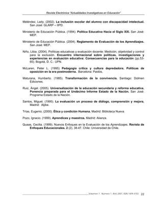 Revista Electrónica “Actualidades Investigativas en Educación”
______________________________________________________________Volumen 7, Número 1, Año 2007, ISSN 1409-4703 22
Meléndez, Lady. (2002). La inclusión escolar del alumno con discapacidad intelectual.
San José: GLARP – IIPD.
Ministerio de Educación Pública. (1994). Política Educativa Hacia el Siglo XXI. San José:
MEP.
Ministerio de Educación Pública. (2004). Reglamento de Evaluación de los Aprendizajes.
San José: MEP.
Niño, Libia. (2004). Políticas educativas y evaluación docente: Medición, objetividad y control
para la exclusión. Encuentro internacional sobre políticas, investigaciones y
experiencias en evaluación educativa: Consecuencias para la educación (pp.53-
65). Bogotá, D. C.: UPN.
McLaren, Peter L. (1995) Pedagogía crítica y cultura depredadora. Políticas de
oposición en la era postmoderna. Barcelona: Paidós,
Maturana, Humberto. (1985). Transformación de la convivencia. Santiago: Dolmen
Ediciones.
Ruiz, Ángel. (2005). Universalización de la educación secundaria y reforma educativa.
Ponencia preparada para el Undécimo Informe Estado de la Nación. San José:
Programa Estado de la Nación.
Santos, Miguel. (1995). La evaluación un proceso de diálogo, comprensión y mejora.
Madrid: Aljibe.
Trías, Eugenio. (2000). Ética y condición Humana. Madrid: Biblioteca Nueva.
Pozo, Ignacio. (1999). Aprendices y maestros. Madrid: Alianza.
Quaas, Cecilia. (1999). Nuevos Enfoques en la Evaluación de los Aprendizajes. Revista de
Enfoques Educacionales. 2 (2), 38-47. Chile: Universidad de Chile.
 