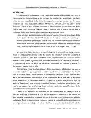 Revista Electrónica “Actualidades Investigativas en Educación”
______________________________________________________________Volumen 7, Número 1, Año 2007, ISSN 1409-4703 2
Introducción
El debate acerca de la evaluación de los aprendizajes la ha posicionado como uno de
los componentes fundamentales de los procesos de enseñanza y aprendizaje, por tanto,
existe una responsabilidad de las instancias educativas, cuando cumplen con los pasos
esenciales de toda evaluación: obtener información, formular juicios de valor y tomar
decisiones, debido a que se debe pensar en el o la estudiante que se evalúa en forma
integral y no como un simple receptor de conocimientos. Por lo anterior, la visión de la
evaluación de los aprendizajes deberá trascender y considerarla como:
…una actividad que debe realizarse tomando en cuenta no sólo el aprendizaje de los
alumnos, sino también las actividades de enseñanza que realiza el docente y su
relación con dichos aprendizajes. En este caso, las acciones evaluativos se encaminan
a reflexionar, interpretar y mejorar dicho proceso desde adentro del mismo (evaluación
para y en el proceso enseñanza – aprendizaje) (Díaz y Hernández, 2002, p. 354).
Un caso concreto de lo anterior, es que al interpretar la evaluación de los aprendizajes
desde el enfoque constructivista dentro del sistema de educación formal del Ministerio de
Educación Pública de Costa Rica, se parte del hecho fundamental de que existe una “opinión
generalizada de que los reglamentos de evaluación limitan el poder creativo del docente por
lo definidas que están en ellos las exigencias normativas en medición y evaluación”
(Fernández y Ugalde, 1981, p. 89).
Es importante indicar que la evaluación de los aprendizajes a lo largo de los años se
encuentra mediatizada por exigencias normativas que limitan la creatividad de los docente
entre el salón de clases. Por lo anterior, el Ministerio de Educación Pública de Costa Rica
(MEP), en el Reglamento de Evaluación de los Aprendizajes (MEP- REA-2004, p. 5) vigente
define la evaluación de los aprendizajes como “un proceso de emisión de juicios de valor que
realiza el docente, con base en mediciones y descripciones cualitativas y cuantitativas, para
mejorar los procesos de enseñanza y de aprendizaje, y adjudicar las calificaciones de los
aprendizajes alcanzados por los estudiantes”.
Desde dicha definición de evaluación de los aprendizajes se conceptúa que la
medición educativa es inherente a todo proceso evaluador; sin embargo, es apenas una
parte esencial en el proceso evaluador ya que también se toman en cuenta los aspectos
cualitativos. Desde el reglamento de evaluación vigente, la evaluación de los aprendizajes no
se reduce a la simple medición educativa, más bien, se visualiza desde la totalidad de los
 