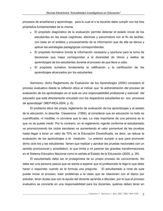 Revista Electrónica “Actualidades Investigativas en Educación”
______________________________________________________________Volumen 7, Número 1, Año 2007, ISSN 1409-4703 3
procesos de enseñanza y aprendizaje, para lo cual el o la docente debe cumplir con los tres
propósitos fundamentales de la misma:
El propósito diagnóstico de la evaluación permite detectar el estado inicial de los
estudiantes en las áreas cognitivas, afectivas y psicomotora con el fin de facilitar,
con base en el análisis y procesamiento de la información que de ella se deriva y
aplicar las estrategias pedagógicas correspondientes.
El propósito formativo brinda la información necesaria y oportuna para la toma de
decisiones que mejor correspondan a la diversidad de ritmos y estilos de
aprendizajes de los estudiantes durante el proceso de que lleva a cabo.
El propósito sumativo fundamenta la calificación y la certificación de los
aprendizajes alcanzados por los estudiantes.
Asimismo, dicho Reglamento de Evaluación de los Aprendizajes (2004) considera el
proceso evaluativo desde la reflexión ética al indicar que “la administración del proceso de
evaluación de los aprendizajes en el aula es una responsabilidad profesional y esencial del
educador que está directamente vinculado con los respectivos estudiantes en sus procesos
de aprendizaje” (MEP-REA-2004, p. 6).
El problema ético del propio reglamento de evaluación de los aprendizajes y el estado
de la educación, lo describe Cassanova (1994), al considerar que en educación no todo es
cuantificable, ni medible, ni conviene que lo sea. Lo más importante de una persona es lo
que no se puede medir. Por lo contrario, en el reglamento vigente conforme el estudiantado
va promocionando los ciclos escolares va aumentando el valor porcentual de las pruebas
hasta llegar a tener un valor de 70% en la Educación Diversificada, es decir, se reduce la
evaluación de los aprendizajes a la medición. Lo anterior aunado a que para promover
dicho ciclo los y las estudiantes tienen que realizar y aprobar las pruebas nacionales con un
sentido promocional y acreditativo, lo que limita a mi parecer las grandes transformaciones
en el Sistema Educativo Nacional como lo señala el Estado de la Educación (2005, p. 26).
El estudiantado debe ser el protagonista de su propio proceso de conocimiento. No
debe ser una persona pasiva que se sienta a esperar que el profesorado le diga lo que debe
hacer o responder cuando se le formula una pregunta. El estudiantado a nivel de aula
puede iniciar el proceso, traer problemas a la clase que se relacionen con el tópico por
estudiar, tener dudas que con la ayuda del docente aprenda a dilucidar, por lo que el proceso
evaluativo se convierte en una responsabilidad para los docentes, quiénes deben tener en
 