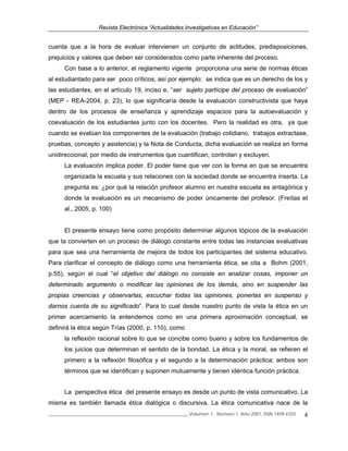 Revista Electrónica “Actualidades Investigativas en Educación”
______________________________________________________________Volumen 7, Número 1, Año 2007, ISSN 1409-4703 4
cuenta que a la hora de evaluar intervienen un conjunto de actitudes, predisposiciones,
prejuicios y valores que deben ser considerados como parte inherente del proceso.
Con base a lo anterior, el reglamento vigente proporciona una serie de normas éticas
al estudiantado para ser poco críticos, así por ejemplo: se indica que es un derecho de los y
las estudiantes, en el artículo 19, inciso e, “ser sujeto partícipe del proceso de evaluación”
(MEP - REA-2004, p. 23), lo que significaría desde la evaluación constructivista que haya
dentro de los procesos de enseñanza y aprendizaje espacios para la autoevaluación y
coevaluación de los estudiantes junto con los docentes. Pero la realidad es otra, ya que
cuando se evalúan los componentes de la evaluación (trabajo cotidiano, trabajos extractase,
pruebas, concepto y asistencia) y la Nota de Conducta, dicha evaluación se realiza en forma
unidireccional, por medio de instrumentos que cuantifican, controlan y excluyen.
La evaluación implica poder. El poder tiene que ver con la forma en que se encuentra
organizada la escuela y sus relaciones con la sociedad donde se encuentra inserta. La
pregunta es: ¿por qué la relación profesor alumno en nuestra escuela es antagónica y
donde la evaluación es un mecanismo de poder únicamente del profesor. (Freítas et
al., 2005, p. 100)
El presente ensayo tiene como propósito determinar algunos tópicos de la evaluación
que la convierten en un proceso de diálogo constante entre todas las instancias evaluativas
para que sea una herramienta de mejora de todos los participantes del sistema educativo.
Para clarificar el concepto de diálogo como una herramienta ética, se cita a Bohm (2001,
p.55), según el cual “el objetivo del diálogo no consiste en analizar cosas, imponer un
determinado argumento o modificar las opiniones de los demás, sino en suspender las
propias creencias y observarlas, escuchar todas las opiniones, ponerlas en suspenso y
darnos cuenta de su significado”. Para lo cual desde nuestro punto de vista la ética en un
primer acercamiento la entendemos como en una primera aproximación conceptual, se
definirá la ética según Trías (2000, p. 110), como
la reflexión racional sobre lo que se concibe como bueno y sobre los fundamentos de
los juicios que determinan el sentido de la bondad. La ética y la moral, se refieren el
primero a la reflexión filosófica y el segundo a la determinación práctica; ambos son
términos que se identifican y suponen mutuamente y tienen idéntica función práctica.
La perspectiva ética del presente ensayo es desde un punto de vista comunicativo. La
misma es también llamada ética dialógica o discursiva. La ética comunicativa nace de la
 