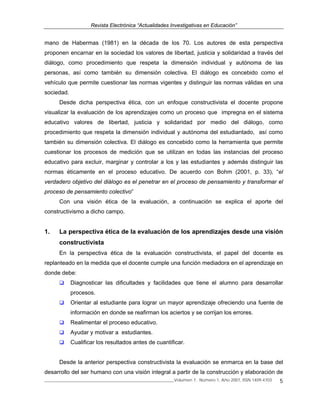 Revista Electrónica “Actualidades Investigativas en Educación”
______________________________________________________________Volumen 7, Número 1, Año 2007, ISSN 1409-4703 5
mano de Habermas (1981) en la década de los 70. Los autores de esta perspectiva
proponen encarnar en la sociedad los valores de libertad, justicia y solidaridad a través del
diálogo, como procedimiento que respeta la dimensión individual y autónoma de las
personas, así como también su dimensión colectiva. El diálogo es concebido como el
vehículo que permite cuestionar las normas vigentes y distinguir las normas válidas en una
sociedad.
Desde dicha perspectiva ética, con un enfoque constructivista el docente propone
visualizar la evaluación de los aprendizajes como un proceso que impregna en el sistema
educativo valores de libertad, justicia y solidaridad por medio del diálogo, como
procedimiento que respeta la dimensión individual y autónoma del estudiantado, así como
también su dimensión colectiva. El diálogo es concebido como la herramienta que permite
cuestionar los procesos de medición que se utilizan en todas las instancias del proceso
educativo para excluir, marginar y controlar a los y las estudiantes y además distinguir las
normas éticamente en el proceso educativo. De acuerdo con Bohm (2001, p. 33), “el
verdadero objetivo del diálogo es el penetrar en el proceso de pensamiento y transformar el
proceso de pensamiento colectivo”
Con una visión ética de la evaluación, a continuación se explica el aporte del
constructivismo a dicho campo.
1. La perspectiva ética de la evaluación de los aprendizajes desde una visión
constructivista
En la perspectiva ética de la evaluación constructivista, el papel del docente es
replanteado en la medida que el docente cumple una función mediadora en el aprendizaje en
donde debe:
Diagnosticar las dificultades y facilidades que tiene el alumno para desarrollar
procesos.
Orientar al estudiante para lograr un mayor aprendizaje ofreciendo una fuente de
información en donde se reafirman los aciertos y se corrijan los errores.
Realimentar el proceso educativo.
Ayudar y motivar a estudiantes.
Cualificar los resultados antes de cuantificar.
Desde la anterior perspectiva constructivista la evaluación se enmarca en la base del
desarrollo del ser humano con una visión integral a partir de la construcción y elaboración de
 