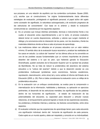 Revista Electrónica “Actualidades Investigativas en Educación”
______________________________________________________________Volumen 7, Número 1, Año 2007, ISSN 1409-4703 6
sus procesos, en una relación de equilibrio con los contenidos curriculares. Quaas (2000,
p.3), escribe que el constructivismo “se origina fundamentalmente hacia diferentes
estrategias de evaluación, privilegiando el significado personal, el papel activo del sujeto
como cocreador de significado, la naturaleza autoorganizada y de evolución progresiva de
las estructuras de conocimiento”. Con base en lo anterior y desde la evaluación
constructivista se caracteriza por los siguientes aspectos:
a) Es un proceso que incluye distintas actividades, técnicas e instrumentos frente a los
cuales el educando actúa espontáneamente y por lo tanto, el proceso evaluativo
deberá tomar en cuenta disposiciones, actitudes y valores que surgen mediante el
diálogo y la convivencia entre la interacción de los pares, con los docentes y frente los
materiales didácticos donde se lleva a cabo el proceso de aprendizaje.
b) Las mediciones deben ser utilizadas en el proceso educativo con un valor relativo
mínimo. El sentido ético de la evaluación busca reconstruir y analizar las realidades de
los casos en estudio. La cultura del “examen” en los últimos años se ha convertido en
una de las posibles causas fundamentales que un número importantes de jóvenes
deserten del sistema o lo que es peor, que habiendo ganado la Educación
Diversificada, queden excluidos de la Educación Superior por no aprobar las pruebas
de Bachillerato. No se trata de reducir la problemática del abandono del sistema
educativo a la “cultura del examen” debido a que la deserción escolar es una
problemática multicausal (problemas socio económicos, factores académicos,
reprobación, desmotivación, entre otros) tal y como señala el informe del Estado de la
Educación (2005, p. 26). Pero sí debe considerarse la evaluación como un reflejo de la
problemática educativa.
c) En la evaluación con un enfoque constructivista, se evalúa para la comprensión e
internalización de la información, habilidades y destrezas, su aplicación en ejercicios
pertinentes, el desarrollo de las estructuras mentales, los significados de las palabras
dentro de los horizontes de significación, el estado de maduración de las
potencialidades del educando, su capacidad para descubrir y articular nuevas
relaciones, el enriquecimiento personal logrado a través de las experiencias escolares,
los problemas y limitantes internas y externas, los factores concomitantes, entre otros
aspectos.
d) El evaluador entiende que las experiencias de aprendizaje tienen para cada educando
una significación individual, dentro del horizonte de significación de cada persona.
Cada sujeto es un mundo aparte y debe ser respetado y conocido en su individualidad.
 