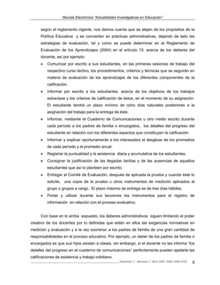 Revista Electrónica “Actualidades Investigativas en Educación”
______________________________________________________________Volumen 7, Número 1, Año 2007, ISSN 1409-4703 8
según el reglamento vigente, nos damos cuenta que se alejan de los propósitos de la
Política Educativa y se convierten en prácticas administrativas, dejando de lado las
estrategias de evaluación, tal y como se puede determinar en el Reglamento de
Evaluación de los Aprendizajes (2004) en el artículo 15, acerca de los deberes del
docente, así por ejemplo:
• Comunicar por escrito a sus estudiantes, en las primeras sesiones de trabajo del
respectivo curso lectivo, los procedimientos, criterios y técnicas que se seguirán en
materia de evaluación de los aprendizajes de los diferentes componentes de la
calificación.
• Informar por escrito a los estudiantes, acerca de los objetivos de los trabajos
extraclase y los criterios de calificación de éstos, en el momento de su asignación.
El estudiante tendrá un plazo mínimo de ocho días naturales posteriores a la
asignación del trabajo para la entrega de éste.
• Informar, mediante el Cuaderno de Comunicaciones u otro medio escrito durante
cada período a los padres de familia o encargados, los detalles del progreso del
estudiante en relación con los diferentes aspectos que constituyen la calificación.
• Informar y explicar oportunamente a los interesados el desglose de los promedios
de cada período y el promedio anual.
• Registrar la puntualidad y la asistencia diaria y acumulativa de los estudiantes.
• Consignar la justificación de las llegadas tardías y de las ausencias de aquellos
estudiantes que así lo planteen por escrito.
• Entregar al Comité de Evaluación, después de aplicada la prueba y cuando éste lo
solicite, una copia de la prueba u otros instrumentos de medición aplicados al
grupo o grupos a cargo. El plazo máximo de entrega es de tres días hábiles.
• Portar y utilizar durante sus lecciones los instrumentos para el registro de
información en relación con el proceso evaluativo.
Con base en lo arriba expuesto, los deberes administrativos siguen limitando el poder
creativo de los docentes por lo definidas que están en ellos las exigencias normativas en
medición y evaluación y a la vez exoneran a los padres de familia de una gran cantidad de
responsabilidades en el proceso educativo. Por ejemplo, un deber de los padres de familia o
encargados es que sus hijos asistan a clases, sin embargo, si el docente no les informa “los
detalles del progreso en el cuaderno de comunicaciones” perfectamente pueden apelarle las
calificaciones de asistencia y trabajo cotidiano.
 