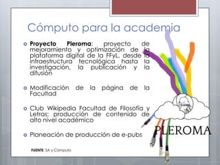 Cómputo para la academia
   Proyecto     Pleroma:   proyecto    de
    mejoramiento y optimización de la
    plataforma digital de la FFyL, desde la
    infraestructura tecnológica hasta la
    investigación, la publicación y la
    difusión

   Modificación           de   la   página   de   la
    Facultad

   Club Wikipedia Facultad de Filosofía y
    Letras: producción de contenido de
    alto nivel académico

   Planeación de producción de e-pubs

    FUENTE: SA y Cómputo
 