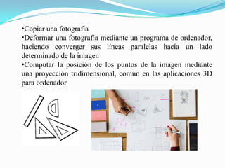 •Copiar una fotografía
•Deformar una fotografía mediante un programa de ordenador,
haciendo converger sus líneas paralelas hacia un lado
determinado de la imagen
•Computar la posición de los puntos de la imagen mediante
una proyección tridimensional, común en las aplicaciones 3D
para ordenador
 
