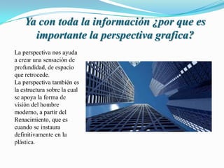 Ya con toda la información ¿por que es
importante la perspectiva grafica?
La perspectiva nos ayuda
a crear una sensación de
profundidad, de espacio
que retrocede.
La perspectiva también es
la estructura sobre la cual
se apoya la forma de
visión del hombre
moderno, a partir del
Renacimiento, que es
cuando se instaura
definitivamente en la
plástica.
 