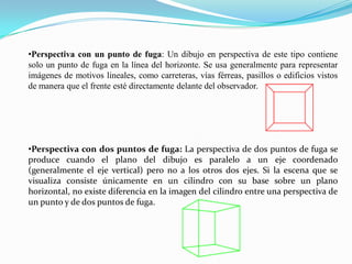 •Perspectiva con un punto de fuga: Un dibujo en perspectiva de este tipo contiene
solo un punto de fuga en la línea del horizonte. Se usa generalmente para representar
imágenes de motivos lineales, como carreteras, vías férreas, pasillos o edificios vistos
de manera que el frente esté directamente delante del observador.
•Perspectiva con dos puntos de fuga: La perspectiva de dos puntos de fuga se
produce cuando el plano del dibujo es paralelo a un eje coordenado
(generalmente el eje vertical) pero no a los otros dos ejes. Si la escena que se
visualiza consiste únicamente en un cilindro con su base sobre un plano
horizontal, no existe diferencia en la imagen del cilindro entre una perspectiva de
un punto y de dos puntos de fuga.
 