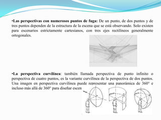 •Las perspectivas con numerosos puntos de fuga: De un punto, de dos puntos y de
tres puntos dependen de la estructura de la escena que se está observando. Solo existen
para escenarios estrictamente cartesianos, con tres ejes rectilíneos generalmente
ortogonales.
•La perspectiva curvilínea: también llamada perspectiva de punto infinito o
perspectiva de cuatro puntos, es la variante curvilínea de la perspectiva de dos puntos.
Una imagen en perspectiva curvilínea puede representar una panorámica de 360° e
incluso más allá de 360° para diseñar escenas imposibles.
 