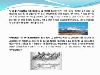 •Una perspectiva sin puntos de fuga: Perspectiva con "cero puntos de fuga" se
produce cuando el espectador está observando una escena no lineal, y que por lo
tanto no contiene rectas paralelas.​ El ejemplo más común de una vista no lineal de
este tipo es una escena natural, por ejemplo, una cadena montañosa, que a menudo
no contiene ninguna línea paralela.
•Perspectivas axonométricas: Este tipo de proyecciones se caracterizan porque las
visuales son paralelas entre sí, lo que en teoría equivale a que el punto de vista de la
proyección se sitúe en el infinito. En la práctica, presentan la ventaja de que permiten
medir directamente sobre los tres ejes coordenados las dimensiones del modelo
representado.
 