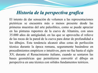 Historia de la perspectiva grafica
El intento de dar sensación de volumen a las representaciones
pictóricas se encuentra más o menos presente desde las
primeras muestras del arte paleolítico, como se puede apreciar
en las pinturas rupestres de la cueva de Altamira, con unos
35.000 años de antigüedad, en las que se aprovecha el relieve
de las rocas de la pared de la cueva para dotar de profundidad a
los dibujos. Esta tendencia alcanzó altas cotas de perfección
técnica durante la época romana, seguramente basándose en
procedimientos empíricos o intuitivos, pero no fue hasta el siglo
XV, durante el Renacimiento italiano, cuando se sentaron las
bases geométricas que permitieron convertir el dibujo en
perspectiva en una técnica con sólidos fundamentos teóricos.
 