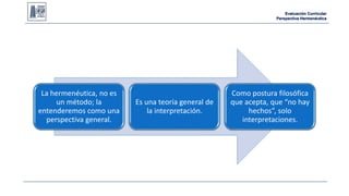 Evaluación Curricular 
Perspectiva Hermenéutica 
La hermenéutica, no es 
un método; la 
entenderemos como una 
perspectiva general. 
Es una teoría general de 
la interpretación. 
Como postura filosófica 
que acepta, que “no hay 
hechos”, solo 
interpretaciones. 
 