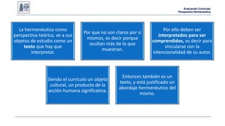 Evaluación Curricular 
Perspectiva Hermenéutica 
La hermenéutica como 
perspectiva teórica, ve a sus 
objetos de estudio como un 
texto que hay que 
interpretar. 
Por que no son claros por sí 
mismos, es decir porque 
ocultan más de lo que 
muestran. 
Por ello deben ser 
interpretados para ser 
comprendidos, es decir para 
vincularse con la 
intencionalidad de su autor. 
Siendo el currículo un objeto 
cultural, un producto de la 
acción humana significativa. 
Entonces también es un 
texto, y está justificado un 
abordaje hermenéutico del 
mismo. 
 