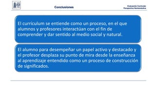 Evaluación Curricular 
Perspectiva Hermenéutica 
Conclusiones 
El currículum se entiende como un proceso, en el que 
alumnos y profesores interactúan con el fin de 
comprender y dar CONCLUSIONES: 
sentido al medio social y natural. 
El alumno para desempeñar un papel activo y destacado y 
el profesor desplaza su punto de mira desde la enseñanza 
al aprendizaje entendido como un proceso de construcción 
de significados. 
