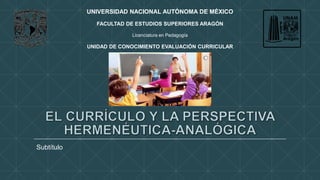 Subtítulo 
UNIVERSIDAD NACIONAL AUTÓNOMA DE MÉXICO 
FACULTAD DE ESTUDIOS SUPERIORES ARAGÓN 
Licenciatura en Pedagogía 
UNIDAD DE CONOCIMIENTO EVALUACIÓN CURRICULAR 
 