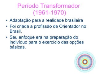 Período Transformador  (1961-1970) Adaptação para a realidade brasileira Foi criada a profissão de Orientador no Brasil. Seu enfoque era na preparação do indivíduo para o exercício das opções básicas. 