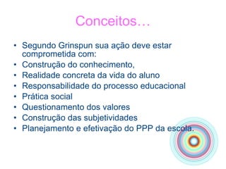 Conceitos… Segundo Grinspun sua ação deve estar comprometida com: Construção do conhecimento, Realidade concreta da vida do aluno Responsabilidade do processo educacional Prática social Questionamento dos valores Construção das subjetividades Planejamento e efetivação do PPP da escola. 