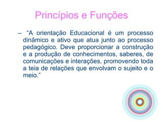 Princípios e Funções “ A orientação Educacional é um processo dinâmico e ativo que atua junto ao processo pedagógico. Deve proporcionar a construção e a produção de conhecimentos, saberes, de comunicações e interações, promovendo toda a teia de relações que envolvam o sujeito e o meio.” 