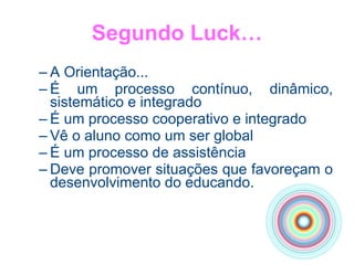 Segundo Luck… A Orientação... É um processo contínuo, dinâmico, sistemático e integrado É um processo cooperativo e integrado Vê o aluno como um ser global É um processo de assistência Deve promover situações que favoreçam o desenvolvimento do educando. 