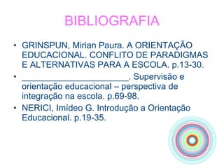 BIBLIOGRAFIA GRINSPUN, Mirian Paura. A ORIENTAÇÃO EDUCACIONAL. CONFLITO DE PARADIGMAS E ALTERNATIVAS PARA A ESCOLA. p.13-30. ______________________. Supervisão e orientação educacional – perspectiva de  integração na escola. p.69-98. NERICI, Imídeo G. Introdução a Orientação Educacional. p.19-35. 
