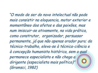 “ O modo de ser do novo intelectual não pode mais consistir na eloquencia, motor exterior e momentâneo dos afetos e das paixões, mas num imiscuir-se ativamente, na vida prática, como construtor,  organizador, persuasor permanente, já que não apenas orador puro; da técnica-trabalho, eleva-se à técnica-ciência e à concepção humanista histórica, sem a qual permanece especialista e não chega a dirigente (especialista mais político)” (Gramsci, 1982) 