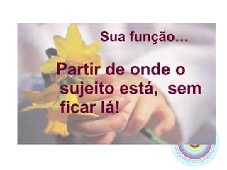   Sua função… Partir de onde o sujeito está,  sem ficar lá! 