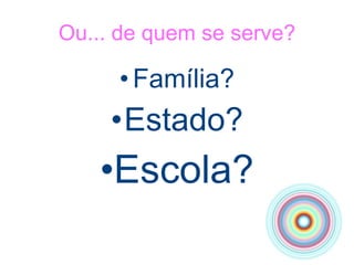 Ou... de quem se serve? Família? Estado? Escola? 