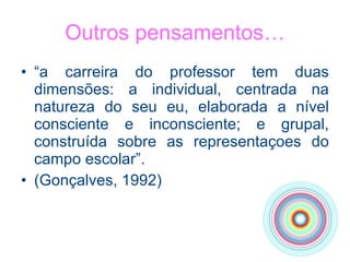 Outros pensamentos… “ a carreira do professor tem duas dimensões: a individual, centrada na natureza do seu eu, elaborada a nível consciente e inconsciente; e grupal, construída sobre as representaçoes do campo escolar”.  (Gonçalves, 1992) 