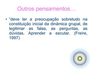 Outros pensamentos… “ deve ter a preocupação sobretudo na constituição inicial da dinâmica grupal, de legitimar as falas, as perguntas, as dúvidas. Aprender a escutar. (Freire, 1997) 