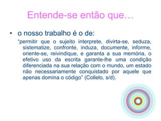o nosso trabalho é o de: “ permitir que o sujeito interprete, divirta-se, seduza, sistematize, confronte, induza, documente, informe, oriente-se, reivindique, e garanta a sua memória, o efetivo uso da escrita garante-lhe uma condição diferenciada na sua relação com o mundo, um estado não necessariamente conquistado por aquele que apenas domina o código” (Collelo, s/d).  Entende-se então que… 
