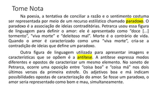 Tome Nota
Na poesia, a tentativa de conciliar a razão e o sentimento costuma
ser representada por meio de um recurso estilístico chamado paradoxo. O
paradoxo é a associação de ideias contraditórias. Petrarca usou essa figura
de linguagem para definir o amor: ele é apresentado como “doce [...]
tormento”, “viva morte” e “deleitoso mal”. Morte é o contrário de vida.
Quando o amor é caracterizado como uma “viva morte”, cria-se a
contradição de ideias que define um paradoxo.
Outra figura de linguagem utilizada para apresentar imagens e
características que se opõem é a antítese. A antítese expressa modos
diferentes e opostos de caracterizar um mesmo elemento. No soneto de
Petrarca, ocorre uma oposição entre “coisa boa” e “coisa má” nos dois
últimos versos da primeira estrofe. Os adjetivos boa e má indicam
possibilidades opostas de caracterização do amor. Se fosse um paradoxo, o
amor seria representado como bom e mau, simultaneamente.
 