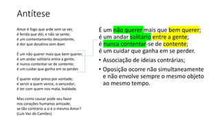 Antítese
É um não querer mais que bem querer;
é um andar solitário entre a gente;
é nunca contentar-se de contente;
é um cuidar que ganha em se perder.
• Associação de ideias contrárias;
• Oposição ocorre não simultaneamente
e não envolve sempre o mesmo objeto
ao mesmo tempo.
Amor é fogo que arde sem se ver,
é ferida que dói, e não se sente;
é um contentamento descontente,
é dor que desatina sem doer.
É um não querer mais que bem querer;
é um andar solitário entre a gente;
é nunca contentar-se de contente;
é um cuidar que ganha em se perder.
É querer estar preso por vontade;
é servir a quem vence, o vencedor;
é ter com quem nos mata, lealdade.
Mas como causar pode seu favor
nos corações humanos amizade,
se tão contrário a si é o mesmo Amor?
(Luís Vaz de Camões)
 