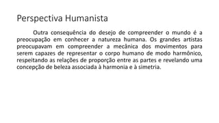 Perspectiva Humanista
Outra consequência do desejo de compreender o mundo é a
preocupação em conhecer a natureza humana. Os grandes artistas
preocupavam em compreender a mecânica dos movimentos para
serem capazes de representar o corpo humano de modo harmônico,
respeitando as relações de proporção entre as partes e revelando uma
concepção de beleza associada à harmonia e à simetria.
 