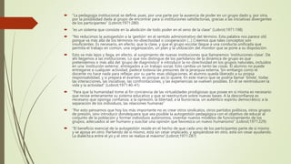  “La pedagogía institucional se define, pues, por una parte por la ausencia de poder en un grupo dado y, por otra,
por la posibilidad dada al grupo de encontrar para sí instituciones satisfactorias, gracias a las iniciativas divergentes
de los participantes” (Lobrot;1971:280)
 “es un sistema que consiste en la abolición de todo poder en el seno de la clase” (Lobrot;1971:198)
 “No reducimos la autogestión a la ‘gestión’ en el sentido administrativo del término. Esta palabra nos parece útil
porque va más allá de los términos no-directividad o cooperación (...) Creemos que tales conceptos son
insuficientes. Es necesario, en efecto, que la clase, y que el grupo escolar llegue a una conducta unificada que
permita el trabajo en común, una organización, un plan y la utilización del monitor que se pone a su disposición.
 Esto va más lejos y llega, en efecto, al surgimiento de nuevas instituciones que llamaremos ‘instituciones-clase’. De
ahí llegamos a las instituciones. Lo que nos distingue de los partidarios de la dinámica de grupo es que
pretendemos ir más allá del ‘grupo de diagnóstico’ e introducir la no directividad en los grupos naturales, incluidos
en una ‘institución externa’, entregados a un trabajo social. Esto cambia un tanto las cosas. El alumno no puede
entregarse a cualquier actividad, padece todavía las presiones de la jerarquía externa. Sin embargo como el
docente no hace nada para reflejar, por su parte, esas obligaciones, el alumno queda liberado a su propia
responsabilidad, y si prepara el examen, es porque así lo quiere. En este marco que se podría llamar ‘límite’, todas
las interacciones, las iniciativas, las confrontaciones, y las experiencias se vuelven posibles. En él se reintroducen la
vida y la actividad” (Lobrot;1971:40-41)
 “Para que la humanidad tome al fin conciencia de las virtualidades prodigiosas que posee en sí misma es necesario
que revise enteramente su sistema educativo y que se reestructure sobre nuevas bases. A la desconfianza es
necesario que oponga confianza; a la opresión, la libertad; a la burocracia, un auténtico espíritu democrático; a la
separación de los individuos, las relaciones humanas”
 “Por esto pensamos que hoy los más importante no es crear otros sindicatos, otros partidos políticos, otros grupos
de presión, sino introducir dondequiera que sea posible la autogestión pedagógica con el objetivo de educar al
conjunto de la población y formar individuos autónomos, inventar nuevos modelos de funcionamiento de los
grupos, adecuados al ser humano y suscitar una opinión que favorezca un nuevo humanismo” (Lobrot;1971:229)
 “El beneficio esencial de la autogestión reside en el hecho de que cada uno de los participantes parte de sí mismo
y se apoya en otro. Partiendo de sí mismo, está sin cesar implicado, y apoyándose en otro, está sin cesar ayudando.
La dialéctica entre el yo y el otro se realiza al máximo”.(Lobrot;1971:287)
 