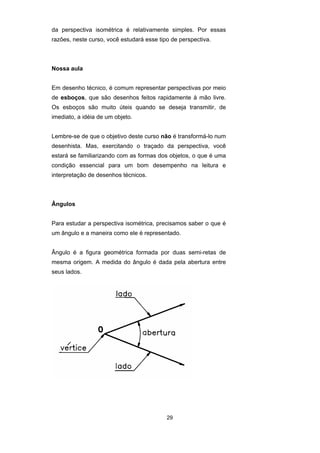 da perspectiva isométrica é relativamente simples. Por essas 
razões, neste curso, você estudará esse tipo de perspectiva. 
29 
Nossa aula 
Em desenho técnico, é comum representar perspectivas por meio 
de esboços, que são desenhos feitos rapidamente à mão livre. 
Os esboços são muito úteis quando se deseja transmitir, de 
imediato, a idéia de um objeto. 
Lembre-se de que o objetivo deste curso não é transformá-lo num 
desenhista. Mas, exercitando o traçado da perspectiva, você 
estará se familiarizando com as formas dos objetos, o que é uma 
condição essencial para um bom desempenho na leitura e 
interpretação de desenhos técnicos. 
Ângulos 
Para estudar a perspectiva isométrica, precisamos saber o que é 
um ângulo e a maneira como ele é representado. 
Ângulo é a figura geométrica formada por duas semi-retas de 
mesma origem. A medida do ângulo é dada pela abertura entre 
seus lados. 
 