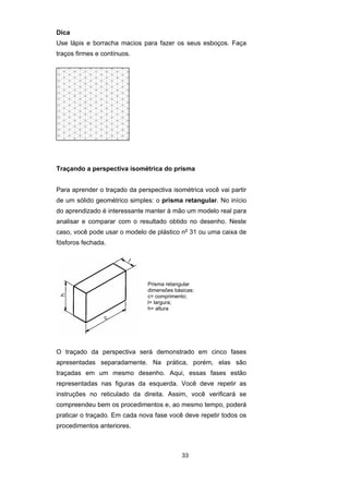 Dica 
Use lápis e borracha macios para fazer os seus esboços. Faça 
traços firmes e contínuos. 
Traçando a perspectiva isométrica do prisma 
Para aprender o traçado da perspectiva isométrica você vai partir 
de um sólido geométrico simples: o prisma retangular. No início 
do aprendizado é interessante manter à mão um modelo real para 
analisar e comparar com o resultado obtido no desenho. Neste 
caso, você pode usar o modelo de plástico no 31 ou uma caixa de 
fósforos fechada. 
Prisma retangular 
dimensões básicas: 
c= comprimento; 
l= largura; 
h= altura 
O traçado da perspectiva será demonstrado em cinco fases 
apresentadas separadamente. Na prática, porém, elas são 
traçadas em um mesmo desenho. Aqui, essas fases estão 
representadas nas figuras da esquerda. Você deve repetir as 
instruções no reticulado da direita. Assim, você verificará se 
compreendeu bem os procedimentos e, ao mesmo tempo, poderá 
praticar o traçado. Em cada nova fase você deve repetir todos os 
procedimentos anteriores. 
33 
 