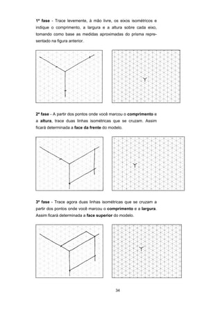 1ª fase - Trace levemente, à mão livre, os eixos isométricos e 
indique o comprimento, a largura e a altura sobre cada eixo, 
tomando como base as medidas aproximadas do prisma repre-sentado 
34 
na figura anterior. 
2ª fase - A partir dos pontos onde você marcou o comprimento e 
a altura, trace duas linhas isométricas que se cruzam. Assim 
ficará determinada a face da frente do modelo. 
3ª fase - Trace agora duas linhas isométricas que se cruzam a 
partir dos pontos onde você marcou o comprimento e a largura. 
Assim ficará determinada a face superior do modelo. 
 