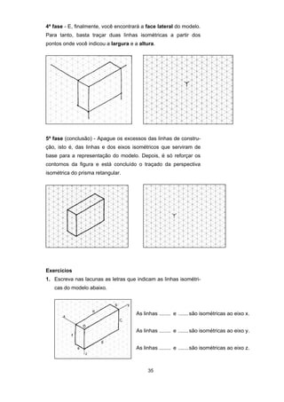 4ª fase - E, finalmente, você encontrará a face lateral do modelo. 
Para tanto, basta traçar duas linhas isométricas a partir dos 
pontos onde você indicou a largura e a altura. 
5ª fase (conclusão) - Apague os excessos das linhas de constru-ção, 
isto é, das linhas e dos eixos isométricos que serviram de 
base para a representação do modelo. Depois, é só reforçar os 
contornos da figura e está concluído o traçado da perspectiva 
isométrica do prisma retangular. 
Exercícios 
1. Escreva nas lacunas as letras que indicam as linhas isométri-cas 
35 
do modelo abaixo. 
As linhas ........ e ....... são isométricas ao eixo x. 
As linhas ........ e ....... são isométricas ao eixo y. 
As linhas ........ e ....... são isométricas ao eixo z. 
 