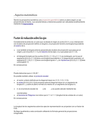 . Aspectos matemáticos
Siendo la perspectiva isométrica una proyección geométrica sobre un plano según un eje
perpendicular al mismo, sus características y relaciones pueden ser calculadas analíticamente
mediante la trigonometría
Factordereducciónsobrelos ejes
Considerando la arista de un cubo que va desde el origen al punto (0,0,1), si su intersección
con el plano de proyección define un ángulo α, la proyección tendrá una longitud equivalente
al coseno de α.
 α es también el ángulo entre la perpendicular al plano de proyección que pasa por el
origen y por el punto (1,1,1) y la bisectriz de los ejes x e y que pasan por (1,1,0).
 el triángulo formado por los puntos (0,0,0), (1,1,0) y (1,1,1) es rectángulo, por lo que el
segmento [(0,0,0),(1,1,0)] tiene una longitud equivalente a √2 (diagonal del cuadrado), el
segmento [(1,1,0),(1,1,1)] tiene una longitud igual a 1, y la hipotenusa [(0,0,0),(1,1,1)] tiene
una longitud √3.
En consecuencia:
.
Puede deducirse que α ≈ 35,26 °.
Es posible también utilizar el producto escalar:
 el vector unitario definido por la diagonal mayor es (1/√3, 1/√3, 1/√3);
 la arista [(0,0,0),(0,0,1)] se proyecta sobre la diagonal mayor en un segmento de
longitud k1, y sobre el plano normal a la misma en un segmento de longitud k2
 k1 es el producto escalar de y de , y se puede calcular mediante las
coordenadas:
 el teorema de Pitágoras nos indica que k1² + k2² = 1 (longitud de las aristas de un cubo)
En consecuencia:
.
La longitud de los segmentos sobre los ejes de representación se proyectan con un factor de
0.82.
Se llega igualmente a esta conclusión utilizando la fórmula general de proyecciones
ortogonales.
 